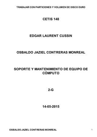 TRABAJAR CON PARTICIONES Y VOLUMEN DE DISCO DURO
OSBALDO JAZIEL CONTRERAS MONREAL 1
CETIS 148
EDGAR LAURENT CUSSIN
OSBALDO JAZIEL CONTRERAS MONREAL
SOPORTE Y MANTENIMIENTO DE EQUIPO DE
CÓMPUTO
2-G
14-05-2015
 