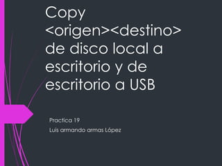 Copy
<origen><destino>
de disco local a
escritorio y de
escritorio a USB
Practica 19
Luis armando armas López
 