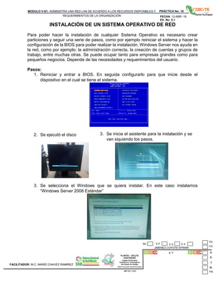 PLANTEL CECyTE
HUICHAPAN
Colegio de Estudios
Científicos y Tecnológicos
Del Estado de Hidalgo
MODULO V-S1: ADMINISTRA UNA RED LAN DE ACUERDO A LOS RECURSOS DISPONIBLES Y
REQUERIMIENTOS DE LA ORGANIZACIÓN
PRÁCTICA No: 19
FECHA: 12-ABR -16
EV. No: 5.1
JIMENEZ COYOTE EFRAIN
6 “I”
INSTITUCION CERTIFICADA:
ISO 9001:2008
FACILITADOR: M.C. MARIO CHAVEZ RAMIREZ
E P E DNC E A
INSTALACIÓN DE UN SISTEMA OPERATIVO DE RED
Para poder hacer la instalación de cualquier Sistema Operativo es necesario crear
particiones y seguir una serie de pasos, como por ejemplo reiniciar el sistema y hacer la
configuración de la BIOS para poder realizar la instalación. Windows Server nos ayuda en
la red, como por ejemplo; la administración correcta, la creación de cuentas y grupos de
trabajo, entre muchas otras. Se puede ocupar tanto para empresas grandes como para
pequeños negocios. Depende de las necesidades y requerimientos del usuario.
Pasos:
1. Reiniciar y entrar a BIOS. En seguida configurarlo para que inicie desde el
dispositivo en el cual se tiene el sistema.
2. Se ejecutó el disco
3. Se selecciona el Windows que se quiera instalar. En este caso instalamos
“Windows Server 2008 Estándar”
3. Se inicia el asistente para la instalación y se
van siguiendo los pasos.
 