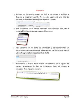 Practica 19
1- Abrimos un documento nuevo en flash y nos vamos a archivos y
después a importar seguido de importar aparecerá una lista de
opciones, daremos clic en la opción importar a librería
2- Seleccionaremos un archivo de sonido en formato mp3 o WAP y en la
ventana biblioteca se agregara automáticamente.
3- Nos ubicamos en la parte de animación y seleccionaremos un
fotograma preferentemente que sobrepase los 100 fotogramas y en el
ultimo fotograma haremos clic en la tecla F6.
4- Arrastramos la música de la librería y la soltamos en el espacio de
trabajo. Arrastramos la línea de fotogramas hasta el primero y
aparecerá de la siguiente manera.
Gonzalez Rea Karen Nayely Página 1
