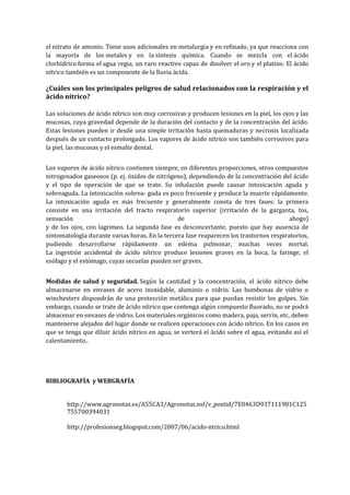 el nitrato de amonio. Tiene usos adicionales en metalurgia y en refinado, ya que reacciona con
la mayoría de los metales y en la síntesis química. Cuando se mezcla con el ácido
clorhídrico forma el agua regia, un raro reactivo capaz de disolver el oro y el platino. El ácido
nítrico también es un componente de la lluvia ácida.

¿Cuáles son los principales peligros de salud relacionados con la respiración y el
ácido nítrico?
Las soluciones de ácido nítrico son muy corrosivas y producen lesiones en la piel, los ojos y las
mucosas, cuya gravedad depende de la duración del contacto y de la concentración del ácido.
Estas lesiones pueden ir desde una simple irritación hasta quemaduras y necrosis localizada
después de un contacto prolongado. Los vapores de ácido nítrico son también corrosivos para
la piel, las mucosas y el esmalte dental.
Los vapores de ácido nítrico contienen siempre, en diferentes proporciones, otros compuestos
nitrogenados gaseosos (p. ej. óxidos de nitrógeno), dependiendo de la concentración del ácido
y el tipo de operación de que se trate. Su inhalación puede causar intoxicación aguda y
sobreaguda. La intoxicación sobrea- guda es poco frecuente y produce la muerte rápidamente.
La intoxicación aguda es más frecuente y generalmente consta de tres fases: la primera
consiste en una irritación del tracto respiratorio superior (irritación de la garganta, tos,
sensación
de
ahogo)
y de los ojos, con lagrimeo. La segunda fase es desconcertante, puesto que hay ausencia de
sintomatología durante varias horas. En la tercera fase reaparecen los trastornos respiratorios,
pudiendo desarrollarse rápidamente un edema pulmonar, muchas veces mortal.
La ingestión accidental de ácido nítrico produce lesiones graves en la boca, la faringe, el
esófago y el estómago, cuyas secuelas pueden ser graves.
Medidas de salud y seguridad. Según la cantidad y la concentración, el ácido nítrico debe
almacenarse en envases de acero inoxidable, aluminio o vidrio. Las bombonas de vidrio o
winchesters dispondrán de una protección metálica para que puedan resistir los golpes. Sin
embargo, cuando se trate de ácido nítrico que contenga algún compuesto fluorado, no se podrá
almacenar en envases de vidrio. Los materiales orgánicos como madera, paja, serrín, etc, deben
mantenerse alejados del lugar donde se realicen operaciones con ácido nítrico. En los casos en
que se tenga que diluir ácido nítrico en agua, se verterá el ácido sobre el agua, evitando así el
calentamiento..

BIBLIOGRAFÍA y WEBGRAFÍA
http://www.agronotas.es/A55CA3/Agronotas.nsf/v_postid/7E0463D937111981C125
755700394031
http://profesionseg.blogspot.com/2007/06/acido-ntrico.html

 
