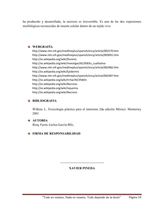 ha producido y desarrollado, la necrosis es irreversible. Es una de las dos expresiones 
morfológicas reconocidas de muerte celular dentro de un tejido vivo 
WEBGRAFÍA 
http://www.nlm.nih.gov/medlineplus/spanish/ency/article/002570.htm 
http://www.nlm.nih.gov/medlineplus/spanish/ency/article/003091.htm 
http://es.wikipedia.org/wiki/Diuresis 
http://es.wikipedia.org/wiki/Investigaci%C3%B3n_cualitativa 
http://www.nlm.nih.gov/medlineplus/spanish/ency/article/002482.htm 
http://es.wikipedia.org/wiki/Epidermis 
http://www.nlm.nih.gov/medlineplus/spanish/ency/article/002487.htm 
http://es.wikipedia.org/wiki/Irritaci%C3%B3n 
http://es.wikipedia.org/wiki/Necrosis 
http://es.wikipedia.org/wiki/Isquemia 
http://es.wikipedia.org/wiki/Necrosis 
BIBLIOGRAFIA 
Wilkins J., Toxicología práctica para el internista 2da edición México: Monterrey 
2001 
AUTORIA 
Bioq. Farm. Carlos García MSc. 
FIRMA DE RESPONSABILIDAD 
___________________________ 
XAVIER PINEDA 
“Todo es veneno, Nada es veneno, Todo depende de la dosis” Página 10 
 