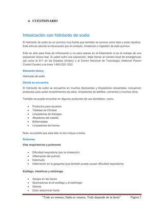 CUESTIONARIO 
Intoxicación con hidróxido de sodio 
El hidróxido de sodio es un químico muy fuerte que también se conoce como lejía y soda cáustica. 
Este artículo aborda la intoxicación por el contacto, inhalación o ingestión de este químico. 
Esto es sólo para fines de información y no para usarse en el tratamiento ni en el manejo de una 
exposición tóxica real. Si usted sufre una exposición, debe llamar al número local de emergencias 
(tal como el 911 en los Estados Unidos) o al Centro Nacional de Toxicología (National Poison 
Control Center) a la línea 1-800-222-1222. 
Elemento tóxico 
Hidróxido de sodio 
Dónde se encuentra 
El hidróxido de sodio se encuentra en muchos disolventes y limpiadores industriales, incluyendo 
productos para quitar revestimientos de pisos, limpiadores de ladrillos, cementos y muchos otros. 
También se puede encontrar en algunos productos de uso doméstico, como: 
 Productos para acuarios 
 Tabletas de Clinitest 
 Limpiadores de drenajes 
 Alisadores del cabello 
 Brillametales 
 Limpiadores de hornos 
Nota: es posible que esta lista no los incluya a todos. 
“Todo es veneno, Nada es veneno, Todo depende de la dosis” Página 7 
Síntomas 
Vías respiratorias y pulmones 
 Dificultad respiratoria (por la inhalación) 
 Inflamación del pulmón 
 Estornudo 
 Inflamación en la garganta (que también puede causar dificultad respiratoria) 
Esófago, intestinos y estómago 
 Sangre en las heces 
 Quemaduras en el esófago y el estómago 
 Diarrea 
 Dolor abdominal fuerte 
 
