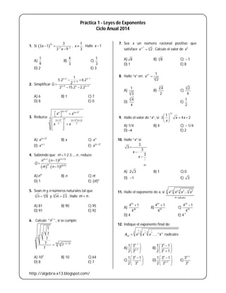 http://algebra-x13.blogspot.com/
Práctica 1 - Leyes de Exponentes
Ciclo Anual 2014
1. Si  
3
3 2
3
3 1
3 9
x
x
x 
 

,
1
.
3
x  Halle 1x 
A)
1
9
B)
4
3
C)
1
3
D) 2 E) 3
2. Simplificar
2 1
4
5 3
1
5.2 6.2
2
2 15.2 2.2
x x
x
x x x
G
 
 
 
 

 
A) 6 B) 1 C) 7
D) 8 E) 0
3. Reduzca:
2
3
2 2
( 1) ( 1)
( 1) ( 1) ( 2)2
2 2
nn n
n n
n n n
x x
x x
 
  
   
 
 
  
A)
2
( 1)n
x 
B) x C) n
x
D) 1n
x 
E)
2
( 1)n
x 
4. Sabiendo que ! 1.2.3.....n n , reduce:
   
     
1 !! 1
! !
. 1 !
! . 1 !
nn
n n n
n n
Q
n n




A) !n
n B) n C) n!
D) 1 E) ( !)n
n
5. Sean m y n números naturales tal que
32
8n
n  y 9
3m
m  . Halle m n .
A) 81 B) 90 C) 95
D) 91 E) 92
6. Calcule 2
" "n , si se cumple:
3
4
5
10 12 23
1
7
7
7 7
7
n 

A) 102
B) 10 C) 64
D) 8 E) 7
7. Sea x un número racional positivo que
satisface
2
4
2x
x

 . Calcule el valor de 3
x
A) 8 B) 4
8 C)  1
D) 1 E) 8
8. Halle “x” en:
3
12
1
2
x
x 
A) 4
1
3
B)
3
4
2
C)
3
2
4
D)
3
4
4
E)
1
2
9. Halle el valor de “x”, si:
2
1
3 4 2
x
x x
x
 
  
 
A) 1/4 B) 4 C)  1/4
D) −4 E) 2
10. Halle “x” si:
3
3
3
3
x
x





A) 2 3 B) 1 C) 0
D) 1 E) 3
11. Halle el exponente de x, si
4 4 4 43 3 3 3
97 radicales
...x x x x

A)
97
96
4 1
4

B)
97
97
4 1
4

C)
97
97
4 1
4

D) 4 E) 4-1
12. Indique el exponente final de:
1 1
3 3
1
3 3 3
3
( ) ....." "xA x x x k radicales
A)
1
1
1 3
2 3
k
k


 
 
 
B)
1 3 1
2 3 1
k
k
 
 
 
C)
1 3 1
2 3
k
k
 
 
 
D) 1
1 3 1
2 3
k
k
 
 
 
E)
1
3
3
k
k

 