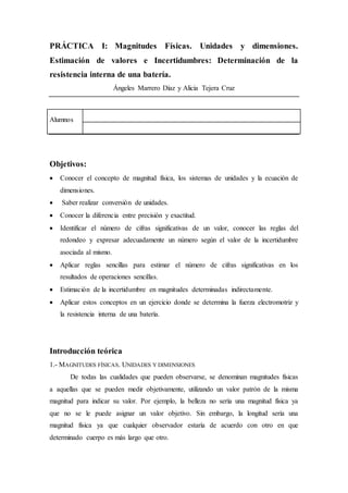 PRÁCTICA I: Magnitudes Físicas. Unidades y dimensiones.
Estimación de valores e Incertidumbres: Determinación de la
resistencia interna de una batería.
Ángeles Marrero Díaz y Alicia Tejera Cruz
Alumnos
Objetivos:
 Conocer el concepto de magnitud física, los sistemas de unidades y la ecuación de
dimensiones.
 Saber realizar conversión de unidades.
 Conocer la diferencia entre precisión y exactitud.
 Identificar el número de cifras significativas de un valor, conocer las reglas del
redondeo y expresar adecuadamente un número según el valor de la incertidumbre
asociada al mismo.
 Aplicar reglas sencillas para estimar el número de cifras significativas en los
resultados de operaciones sencillas.
 Estimación de la incertidumbre en magnitudes determinadas indirectamente.
 Aplicar estos conceptos en un ejercicio donde se determina la fuerza electromotriz y
la resistencia interna de una batería.
Introducción teórica
1.- MAGNITUDES FÍSICAS. UNIDADES Y DIMENSIONES
De todas las cualidades que pueden observarse, se denominan magnitudes físicas
a aquellas que se pueden medir objetivamente, utilizando un valor patrón de la misma
magnitud para indicar su valor. Por ejemplo, la belleza no sería una magnitud física ya
que no se le puede asignar un valor objetivo. Sin embargo, la longitud sería una
magnitud física ya que cualquier observador estaría de acuerdo con otro en que
determinado cuerpo es más largo que otro.
 