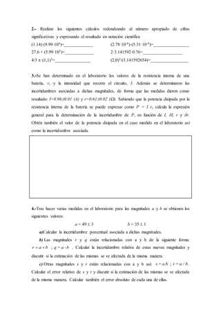 2.- Realizar los siguientes cálculos redondeando al número apropiado de cifras
significativas y expresando el resultado en notación científica
(1.14)·(9.99·104)=_____________ (2.78·10-8)-(5.31·10-9)=________________
27.6 + (5.99·102)=_____________ 2·3.141592·0.76=__________________
4/3 ·(1,1)3=________________ (2,0)5/(3.141592654)=_________________
3.-Se han determinado en el laboratorio los valores de la resistencia interna de una
batería, r, y la intensidad que recorre el circuito, I. Además se determinaron las
incertidumbres asociadas a dichas magnitudes, de forma que las medidas dieron como
resultado: I=0.960.01 (A) y r=0.610.02 (). Sabiendo que la potencia disipada por la
resistencia interna de la batería se puede expresar como P = I r, calcula la expresión
general para la determinación de la incertidumbre de P, en función de I, I, r y r.
Obtén también el valor de la potencia disipada en el caso medido en el laboratorio así
como la incertidumbre asociada.
4.-Tras hacer varias medidas en el laboratorio para las magnitudes a y b se obtienen los
siguientes valores:
a = 49  3 b = 35  1
a)Calcular la incertidumbre porcentual asociada a dichas magnitudes.
b) Las magnitudes r y q están relacionadas con a y b de la siguiente forma:
r a b q = a -b  ; . Calcular la incertidumbre relativa de estas nuevas magnitudes y
discutir si la estimación de las mismas se ve afectada de la misma manera.
c) Otras magnitudes s y t están relacionadas con a y b así: s= a.b t = a / b; .
Calcular el error relativo de s y t y discutir si la estimación de las mismas se ve afectada
de la misma manera. Calcular también el error absoluto de cada una de ellas.
 
