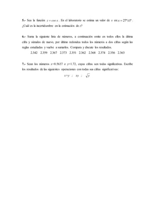 5.- Sea la función z cos x . En el laboratorio se estima un valor de x en:x  27 1º º .
¿Cuál es la incertidumbre en la estimación de z?
6.- Suma la siguiente lista de números, a continuación omite en todos ellos la última
cifra y súmalos de nuevo, por último redondea todos los números a dos cifras según las
reglas estudiadas y vuelve a sumarlos. Compara y discute los resultados.
2 342 2 359 2 367 2 373 2 351 2 362 2 368 2 374 2 356 2 363. . . . . . . . . .
7.- Sean los números x=8.5637 e y=1.72, cuyas cifras son todas significativas. Escribe
los resultados de las siguientes operaciones con todas sus cifras significativas:
x+y ; xy ; y
 