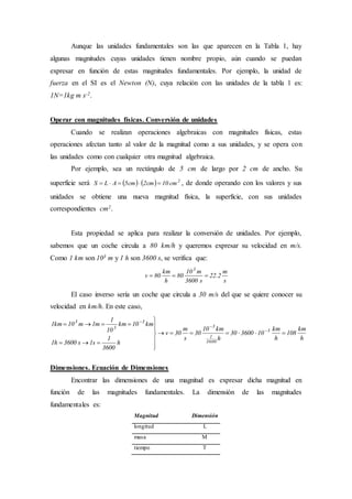Aunque las unidades fundamentales son las que aparecen en la Tabla 1, hay
algunas magnitudes cuyas unidades tienen nombre propio, aún cuando se puedan
expresar en función de estas magnitudes fundamentales. Por ejemplo, la unidad de
fuerza en el SI es el Newton (N), cuya relación con las unidades de la tabla 1 es:
1N=1kg m s-2.
Operar con magnitudes físicas. Conversión de unidades
Cuando se realizan operaciones algebraicas con magnitudes físicas, estas
operaciones afectan tanto al valor de la magnitud como a sus unidades, y se opera con
las unidades como con cualquier otra magnitud algebraica.
Por ejemplo, sea un rectángulo de 5 cm de largo por 2 cm de ancho. Su
superficie será     2
cm10cm2cm5ALS  , de donde operando con los valores y sus
unidades se obtiene una nueva magnitud física, la superficie, con sus unidades
correspondientes cm2.
Esta propiedad se aplica para realizar la conversión de unidades. Por ejemplo,
sabemos que un coche circula a 80 km/h y queremos expresar su velocidad en m/s.
Como 1 km son 103 m y 1 h son 3600 s, se verifica que:
s
m
2.22
s3600
m10
80
h
km
80v
3

El caso inverso sería un coche que circula a 30 m/s del que se quiere conocer su
velocidad en km/h. En este caso,
h
km
108
h
km
10360030
h
km10
30
s
m
30v
h
3600
1
s1s3600h1
km10km
10
1
m1m10km1
3
3600
1
3
3
3
3












Dimensiones. Ecuación de Dimensiones
Encontrar las dimensiones de una magnitud es expresar dicha magnitud en
función de las magnitudes fundamentales. La dimensión de las magnitudes
fundamentales es:
Magnitud Dimensión
longitud L
masa M
tiempo T
 