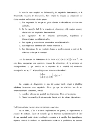 La relación entre magnitud no fundamental y las magnitudes fundamentales es la
denominada ecuación de dimensiones. Para obtener la ecuación de dimensiones de
cierta magnitud deben seguir ciertos pasos.
1. Las magnitudes de las que se quiere obtener su dimensión se escriben entre
corchetes.
2. En la expresión final de la ecuación de dimensiones sólo pueden aparecer
dimensiones de magnitudes fundamentales.
3. Los argumentos de las funciones exponenciales, logarítmicas y
trigonométricas son adimensionales.
4. Los ángulos y las constantes matemáticas son adimensionales.
5. Las magnitudes adimensionales tienen dimensión 1.
6. Las dimensiones de las constantes físicas se pueden deducir a partir de las
unidades en las que se expresan.
Así, la ecuación de dimensiones de la fuerza es       2
MLTamamF 
 . Por
otro lado, supongamos que queremos conocer las dimensiones de la constante de
amortiguamiento, , que aparece en la expresión de la amplitud del movimiento
amortiguado: t
oeAA 
 . Como el exponente ha de ser adimensional:
 
      
  1
T
Ttt
1t 






La ecuación de dimensiones es muy útil porque puede ayudar a identificar
relaciones incorrectas entre magnitudes físicas, ya que las relaciones han de ser
dimensionalmente coherentes, esto es:
1. A ambos lados de una igualdad las dimensiones deben ser las mismas.
2. Todos los sumandos de una expresión han de tener las mismas dimensiones.
2.- ESTIMACIÓN DE VALORES E INCERTIDUMBRE ASOCIADA
En la Física, y en la Ciencias experimentales en general, es imprescindible el
proceso de medición. Desde el momento que se determina experimentalmente el valor
de una magnitud, existe cierta incertidumbre asociada a la medida. Esta incertidumbre
depende tanto de la habilidad del experimentador como de la precisión de los aparatos
 