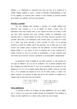 utilizados y es fundamental su estimación para tener una idea de la bondad de la
medida. Ninguna medición es exacta y cuando se determina experimentalmente el valor
de una magnitud, su expresión debe contener: el valor obtenido, la precisión estimada
de la medida y las unidades en las que está expresada.
Precisión y exactitud
Hay que distinguir entre precisión y exactitud. Un ejemplo habitual para
diferenciar estos concepto es el de un jugador da dardos. Cuando todos sus
lanzamientos están muy cercanos entre sí, pero alejados del centro de la diana, se diría
que tiene buena precisión, pero poca exactitud. Cuando sus lanzamientos están
separados entre sí y además alejados del centro de la diana, tiene poca precisión y poca
exactitud. Ahora bien, si sus lanzamientos están cercanos entre sí y además en el centro
de la diana, tiene buena precisión y buena exactitud. Es decir, con la precisión
obtenemos al repetir las medidas valores muy parecidos, esto no indica que sea el valor
correcto (por ejemplo porque el aparato esté mal calibrado). Ya hemos indicado que
ninguna medida va a ser exacta, es decir, no podremos dar el valor verdadero de la
medida, daremos un valor con un rango de incertidumbre y el valor verdadero debe
estar dentro de ese intervalo si nuestro experimento se ha desarrollado cuidadosamente.
Si pretendemos medir la longitud de una tabla, podremos ser más precisos con
una regla de milímetros que con una de centímetros. Con la primera podríamos decir
que la longitud de la tabla está entre 52 cm y 53 cm, estimando por la cercanía a 52, una
longitud de 52.2 cm. Con la segunda puedes afinar más la medida y decir que está entre
52.2 y 52.3, estimando una longitud de 52.25 cm. En ambas lecturas, se añade a los
dígitos conocidos con exactitud, un dígito más que ha sido estimado. La medida con la
segunda regla es más precisa que con la primera.
Cifras significativas
La precisión se indica con el número de cifras significativas, que son los dígitos
que se conocen con certeza más un dígito afectado de incertidumbre. Para identificar el
número de cifras significativas en valores dados, existen una serie de reglas:
51 52 53 51 52 53
 