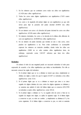 1. En los números que no contienen ceros todas sus cifras son significativas
(3.1428 cinco cifras significativas)
2. Todos los ceros entre dígitos significativos son significativos (7.053 cuatro
cifras significativas)
3. Los ceros a la izquierda del primer dígito no son significativos ya que sólo
sirven para fijar la posición del punto decimal (0.0056 dos cifras
significativas)
4. En un número con ceros a la derecha del punto decimal los ceros son cifras
significativas (43.00 cuatro cifras significativas)
5. En números decimales, los ceros a la derecha de la última cifra diferente de
cero son significativos (0.00200 tres cifras significativas)
6. En un número sin punto decimal, que termine en uno o más ceros, estos
pueden ser significativos o no. Para evitar confusiones es aconsejable
expresar los números en notación científica, donde todas las cifras son
significativas (3600 no se sabe cuántas cifras significativas tiene, sin
embargo, expresado como 3.60103 sabemos que tiene tres cifras
significativas)
Redondeo
Al estimar el valor de una magnitud puede ser necesario redondear el valor para
expresarlo de acuerdo a las cifras significativas que indica su incertidumbre. Por ello es
necesario conocer las reglas del redondeo:
1. Si el primer dígito que se va a eliminar es menor que cinco, simplemente se
elimina ese dígito y todos los que le siguen (32.647 se redondea a tres cifras
significativas como 32.6)
2. Si el primer dígito que se va a eliminar es mayor que cinco o es cinco
seguido de dígitos distintos de cero, todos los dígitos siguientes se eliminan y
se aumenta una unidad el valor del último dígito que se conserva (454.3598
se redondea a cuatro cifras significativas como 454.4)
3. Si el primer dígito a eliminar es 5 y va seguido sólo de ceros o bien no va
seguido de ningún otro dígito, se aplica la siguiente regla. Si el último dígito
a conservar es par, su valor no cambia y simplemente se eliminan el 5 y los
ceros siguientes. Si el último dígito a conservar es par, su valor se aumenta
 