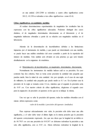 en una unidad. (263.2500 se redondea a cuatro cifras significativas como
263.2; 63.350 se redondea a tres cifras significativas como 63.4)
Cifras significativas en cantidades medidas
Al realizar determinaciones experimentales de magnitudes los resultados han de
expresarse con las cifras significativas adecuadas. Podemos distinguir dos casos
distintos, el de magnitudes determinadas directamente en el laboratorio y el de
magnitudes indirectas obtenidas a partir de su relación con magnitudes medidas en el
laboratorio.
Además de la determinación de incertidumbres debidas a las limitaciones
impuestas por el instrumento de medida, y que puede ser determinado con una medida,
se puede hacer una análisis estadístico del error cometido a partir de la repetición del
número de medidas. Esta análisis será obviado en esta práctica ya que será tratado
detalladamente en la asignatura de estadística.
a) Determinación de incertidumbres en magnitudes determinadas directamente.
Normalmente los instrumentos de medida indican cuál es su precisión. En caso
contrario hay dos criterios, bien se toma como precisión la cantidad más pequeña que
puedan medir, bien la mitad de esta cantidad. Así, por ejemplo, en el caso de una regla
de milímetro, la cantidad más pequeña que puede medir es 0.1 cm. En el primer caso la
precisión de la regla se tomaría como 0.1cm, mientras que el segundo la precisión sería
de 0.05 cm. Con nuestro criterio de cifras significativas, elegiremos el segundo caso
para la asignación de precisión en aparatos en los que no se indique la misma.
Una vez que se sabe la precisión del aparato, todas las medidas obtenidas con el
mismo deben expresarse como
valor de la medida  precisión del aparato (unidades)
Para expresar adecuadamente este valor, la precisión sólo debe tener una cifra
significativa, y el valor debe tener el último dígito en la misma posición que la precisión
del aparato correctamente expresada. Así, que nos dicen que la longitud de un tablón es
de 86.7935 cm con una precisión de 0.01267 cm debemos redondear la precisión a una
sola cifra significativa, esto es 0.01 cm. Ahora debemos redondear la longitud de la
 