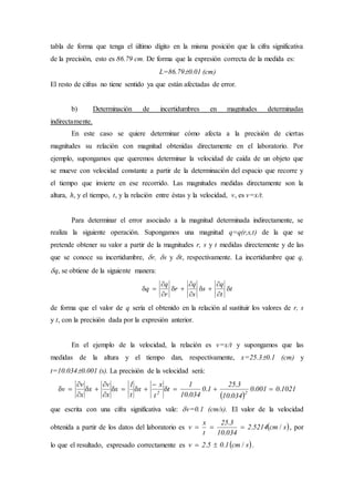 tabla de forma que tenga el último dígito en la misma posición que la cifra significativa
de la precisión, esto es 86.79 cm. De forma que la expresión correcta de la medida es:
L=86.790.01 (cm)
El resto de cifras no tiene sentido ya que están afectadas de error.
b) Determinación de incertidumbres en magnitudes determinadas
indirectamente.
En este caso se quiere determinar cómo afecta a la precisión de ciertas
magnitudes su relación con magnitud obtenidas directamente en el laboratorio. Por
ejemplo, supongamos que queremos determinar la velocidad de caída de un objeto que
se mueve con velocidad constante a partir de la determinación del espacio que recorre y
el tiempo que invierte en ese recorrido. Las magnitudes medidas directamente son la
altura, h, y el tiempo, t, y la relación entre éstas y la velocidad, v, es v=x/t.
Para determinar el error asociado a la magnitud determinada indirectamente, se
realiza la siguiente operación. Supongamos una magnitud q=q(r,s,t) de la que se
pretende obtener su valor a partir de la magnitudes r, s y t medidas directemente y de las
que se conoce su incertidumbre, r, s y t, respectivamente. La incertidumbre que q,
q, se obtiene de la siguiente manera:
t
t
q
s
s
q
r
r
q
q 









de forma que el valor de q sería el obtenido en la relación al sustituir los valores de r, s
y t, con la precisión dada por la expresión anterior.
En el ejemplo de la velocidad, la relación es v=x/t y supongamos que las
medidas de la altura y el tiempo dan, respectivamente, x=25.30.1 (cm) y
t=10.0340.001 (s). La precisión de la velocidad será:
 
102100010
03410
325
10
03410
1
t
t
x
x
t
1
x
x
v
x
x
v
v 22
..
.
.
.
.









que escrita con una cifra significativa vale: v=0.1 (cm/s). El valor de la velocidad
obtenida a partir de los datos del laboratorio es  scm52142
03410
325
t
x
v /.
.
.
 , por
lo que el resultado, expresado correctamente es  scm1052v /..  .
 