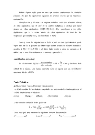 Existen algunas reglas para no tener que realizar continuamente las derivadas
parciales. Así para las operaciones siguientes los criterios son los que se muestran a
continuación:
Multiplicación y división: La magnitud calculada debe tener el mismo número
de cifras significativas que el valor de la variable multiplicada o dividida con menor
número de cifras significativas. (3.625·2.36=8.555 debe redondearse a tres cifras
significativas, que es el menor número de cifras significativas de entre las dos
magnitudes que se multiplican, así el resultado es 8.56)
Suma y resta: La magnitud que se deriva a partir de estas operaciones no puede
dígitos más allá de la posición del último dígito común a todos los números sumados o
restados. ( 34.5+10+36.7=81.2 y el último dígito común a todos los sumando es la
unidad, por lo tanto debe redondearse el resultado, quedando 81)
Incertidumbre porcentual
Se calcula como: 100
q
q
100
estimadovalor
breincertudum
q 

 (%) y da cuenta de la
calidad de la medida. Una medida aceptable suele ser aquella con una incertidumbre
porcentual inferior al 10%
Parte Práctica:
A) MAGNITUDES FÍSICAS. UNIDADES Y DIMENSIONES
1.- ¿Cuál o cuáles de las siguientes magnitudes no son magnitudes fundamentales en el
Sistema Internacional de medidas?
a) masa b)tiempo c) fuerza d)temperatura e)presión
2.- La constante universal de los gases vale
Kmol
J
138
Kmol
latm
0820
Kmol
cal
991R ... 
Utiliza esta igual para encontrar los siguientes factores de conversión:
1J=________cal 1 atm l=_______J 1cal =________atm l
 