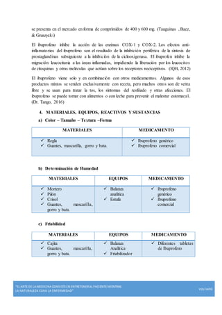 “EL ARTE DE LA MEDICINA CONSISTE EN ENTRETENERAL PACIENTE MIENTRAS
LA NATURALEZA CURA LA ENFERMEDAD”
VOLTAIRE
se presenta en el mercado en forma de comprimidos de 400 y 600 mg. (Tauguinas , Baez,
& Gruszycki)
El ibuprofeno inhibe la acción de las enzimas COX-1 y COX-2. Los efectos anti-
inflamatorios del ibuprofeno son el resultado de la inhibición periférica de la síntesis de
prostaglandinas subsiguiente a la inhibición de la ciclooxigenasa. El ibuprofen inhibe la
migración leucocitaria a las áreas inflamadas, impidiendo la liberación por los leucocitos
de citoquinas y otras moléculas que actúan sobre los receptores nociceptivos. (IQB, 2012)
El ibuprofeno viene solo y en combinación con otros medicamentos. Algunos de esos
productos mixtos se venden exclusivamente con receta, pero muchos otros son de venta
libre y se usan para tratar la tos, los síntomas del resfriado y otras afecciones. El
ibuprofeno se puede tomar con alimentos o con leche para prevenir el malestar estomacal.
(Dr. Tango, 2016)
4. MATERIALES, EQUIPOS, REACTIVOS Y SUSTANCIAS
a) Color – Tamaño – Textura –Forma
MATERIALES MEDICAMENTO
 Regla
 Guantes, mascarilla, gorro y bata.
 Ibuprofeno genérico
 Ibuprofeno comercial
b) Determinación de Humedad
MATERIALES EQUIPOS MEDICAMENTO
 Mortero
 Pilón
 Crisol
 Guantes, mascarilla,
gorro y bata.
 Balanza
analítica
 Estufa
 Ibuprofeno
genérico
 Ibuprofeno
comercial
c) Friabilidad
MATERIALES EQUIPOS MEDICAMENTO
 Cajita
 Guantes, mascarilla,
gorro y bata.
 Balanza
Analítica
 Friabilizador
 Diferentes tabletas
de Ibuprofeno
 