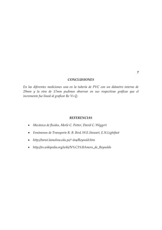 7

                                CONCLUSIONES

En las diferentes mediciones una en la tubería de PVC con un diámetro interno de
29mm y la otra de 17mm pudimos observar en sus respectivas graficas que el
incremento fue lineal al graficar Re Vs Q.




                                 REFERENCIAS

   •   Mecánica de fluidos, Merle C. Potter, David C. Wiggert

   •   Fenómenos de Transporte R. B. Bird, W.E.Stewart, E.N.Lightfoot

   •   http://tarwi.lamolina.edu.pe/~dsa/Reynold.htm

   •   http://es.wikipedia.org/wiki/N%C3%BAmero_de_Reynolds
 