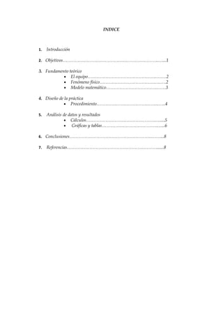 INDICE



1.   Introducción

2. Objetivos……………………………………………………….…...1

3. Fundamento teórico
           • El equipo……………………………………….…….2
           • Fenómeno físico……………………………….….….2
           • Modelo matemático…………………………….……3

4. Diseño de la práctica
            • Procedimiento…………………………………...…..4

5.   Análisis de datos y resultados
               • Cálculos……………………………………….….....5
               • Gráficas y tablas……………………………….…...6

6. Conclusiones……………………………………………….……...8

7.   Referencias……………………………………………………......8
 