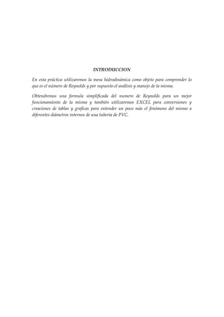 INTRODUCCION

En esta práctica utilizaremos la mesa hidrodinámica como objeto para comprender lo
que es el número de Reynolds y por supuesto el análisis y manejo de la misma.

Obtendremos una formula simplificada del numero de Reynolds para un mejor
funcionamiento de la misma y también utilizaremos EXCEL para conversiones y
creaciones de tablas y graficas para entender un poco más el fenómeno del mismo a
diferentes diámetros internos de una tubería de PVC.
 