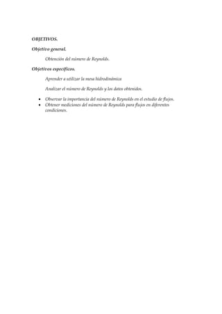 OBJETIVOS.

Objetivo general.

       Obtención del número de Reynolds.

Objetivos específicos.

       Aprender a utilizar la mesa hidrodinámica

       Analizar el número de Reynolds y los datos obtenidos.

   •   Observar la importancia del número de Reynolds en el estudio de flujos.
   •   Obtener mediciones del número de Reynolds para flujos en diferentes
       condiciones.
 