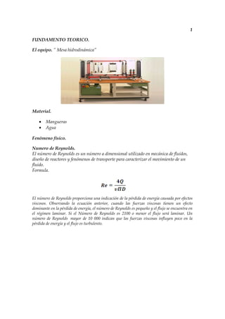 1

FUNDAMENTO TEORICO.

El equipo. ” Mesa hidrodinámica”




Material.

    •   Mangueras
    •   Agua

Fenómeno físico.

Numero de Reynolds.
El número de Reynolds es un número a dimensional utilizado en mecánica de fluidos,
diseño de reactores y fenómenos de transporte para caracterizar el movimiento de un
fluido.
Formula.




El número de Reynolds proporciona una indicación de la pérdida de energía causada por efectos
viscosos. Observando la ecuación anterior, cuando las fuerzas viscosas tienen un efecto
dominante en la pérdida de energía, el número de Reynolds es pequeño y el flujo se encuentra en
el régimen laminar. Si el Número de Reynolds es 2100 o menor el flujo será laminar. Un
número de Reynolds mayor de 10 000 indican que las fuerzas viscosas influyen poco en la
pérdida de energía y el flujo es turbulento.
 