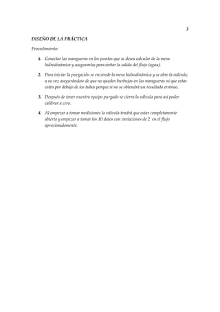 3

DISEÑO DE LA PRÁCTICA

Procedimiento:

   1. Conectar las mangueras en los puntos que se desea calcular de la mesa
      hidrodinámica y asegurarlas para evitar la salida del flujo (agua).

   2. Para iniciar la purgación se enciende la mesa hidrodinámica y se abre la válvula;
      a su vez asegurándose de que no queden burbujas en las mangueras ni que estas
      estén por debajo de los tubos porque si no se obtendrá un resultado erróneo.

   3. Después de tener nuestro equipo purgado se cierra la válvula para así poder
      calibrar a cero.

   4. Al empezar a tomar mediciones la válvula tendrá que estar completamente
      abierta y empezar a tomar los 10 datos con variaciones de 2 en el flujo
      aproximadamente.
 