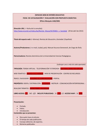 ESPACIOS WEB DE INTERÉS EDUCATIVO
FICHA DE CATALOGACIÓN Y EVALUACIÓN CON PROPUESTA DIDÁCTICA
©Pere Marquès-UAB/2001
Dirección URL ( + fecha de la consulta):
http://www.ecured.cu/index.php/Revista_Educaci%C3%B3n_y_Sociedad (29 de abril de 2015)
Título del espacio web (+ idiomas): Revista de Educación y Sociedad. (Española)
Autores/Productores: (+ e-mail, ciudad, país): Manuel Ascunce Domenech, de Ciego de Ávila.
Patrocinadores: Revista electrónica de la Universidad de Ciencias Pedagógicas.
(subrayar uno o más de cada apartado)
TIPOLOGÍA: TIENDA VIRTUAL - TELEFORMACIÓN TUTORIZADA - MATERIAL DIDÁCTICO ON LINE -
WEB TEMÁTICO - PRENSA ELECTRÓNICA - WEB DE PRESENTACIÓN - CENTRO DE RECURSOS -
ÍNDICE / BUSCADOR - ENTORNO DE COMUNICACIÓN - PORTAL
PROPÓSITO: VENTA / DISTRIBUCIÓN - INFORMAR - INSTRUIR - COMUNICACIÓN INTERPERSONAL -
REALIZAR TRÁMITES - ENTRETENER / INTERESAR
LIBRE ACCESO: x SI NO -///- INCLUYE PUBLICIDAD: SI x NO -///- ACCESO WAP: SI x NO
Presentación:
 Portada.
 Índice.
 Introducción.
Contenidos que se presentan:
 Dice quién hace el artículo.
 El tiempo de cada publicación.
 Consejo editorial y de expertos.
 Números publicados.
 