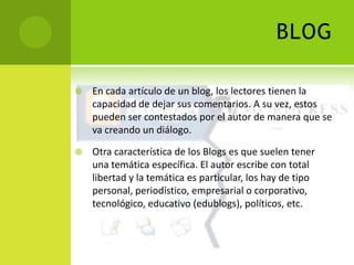 BLOG

   En cada artículo de un blog, los lectores tienen la
    capacidad de dejar sus comentarios. A su vez, estos
    pueden ser contestados por el autor de manera que se
    va creando un diálogo.

   Otra característica de los Blogs es que suelen tener
    una temática específica. El autor escribe con total
    libertad y la temática es particular, los hay de tipo
    personal, periodístico, empresarial o corporativo,
    tecnológico, educativo (edublogs), políticos, etc.
 