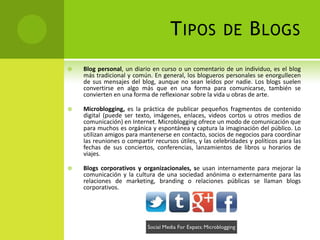 T IPOS              DE        B LOGS
   Blog personal, un diario en curso o un comentario de un individuo, es el blog
    más tradicional y común. En general, los blogueros personales se enorgullecen
    de sus mensajes del blog, aunque no sean leídos por nadie. Los blogs suelen
    convertirse en algo más que en una forma para comunicarse, también se
    convierten en una forma de reflexionar sobre la vida u obras de arte.

   Microblogging, es la práctica de publicar pequeños fragmentos de contenido
    digital (puede ser texto, imágenes, enlaces, videos cortos u otros medios de
    comunicación) en Internet. Microblogging ofrece un modo de comunicación que
    para muchos es orgánica y espontánea y captura la imaginación del público. Lo
    utilizan amigos para mantenerse en contacto, socios de negocios para coordinar
    las reuniones o compartir recursos útiles, y las celebridades y políticos para las
    fechas de sus conciertos, conferencias, lanzamientos de libros u horarios de
    viajes.

   Blogs corporativos y organizacionales, se usan internamente para mejorar la
    comunicación y la cultura de una sociedad anónima o externamente para las
    relaciones de marketing, branding o relaciones públicas se llaman blogs
    corporativos.
 