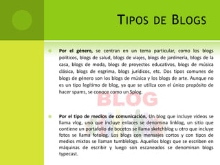 T IPOS            DE       B LOGS

   Por el género, se centran en un tema particular, como los blogs
    políticos, blogs de salud, blogs de viajes, blogs de jardinería, blogs de la
    casa, blogs de moda, blogs de proyectos educativos, blogs de música
    clásica, blogs de esgrima, blogs jurídicos, etc. Dos tipos comunes de
    blogs de género son los blogs de música y los blogs de arte. Aunque no
    es un tipo legítimo de blog, ya que se utiliza con el único propósito de
    hacer spams, se conoce como un Splog.



   Por el tipo de medios de comunicación, Un blog que incluye videos se
    llama vlog, uno que incluye enlaces se denomina linklog, un sitio que
    contiene un portafolio de bocetos se llama sketchblog u otro que incluye
    fotos se llama fotolog. Los blogs con mensajes cortos y con tipos de
    medios mixtos se llaman tumblelogs. Aquellos blogs que se escriben en
    máquinas de escribir y luego son escaneados se denominan blogs
    typecast.
 