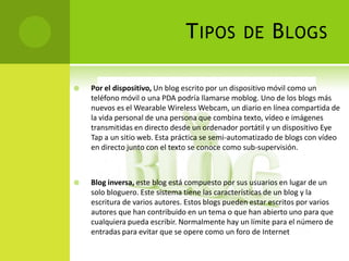 T IPOS           DE       B LOGS

   Por el dispositivo, Un blog escrito por un dispositivo móvil como un
    teléfono móvil o una PDA podría llamarse moblog. Uno de los blogs más
    nuevos es el Wearable Wireless Webcam, un diario en línea compartida de
    la vida personal de una persona que combina texto, vídeo e imágenes
    transmitidas en directo desde un ordenador portátil y un dispositivo Eye
    Tap a un sitio web. Esta práctica se semi-automatizado de blogs con vídeo
    en directo junto con el texto se conoce como sub-supervisión.



   Blog inversa, este blog está compuesto por sus usuarios en lugar de un
    solo bloguero. Este sistema tiene las características de un blog y la
    escritura de varios autores. Estos blogs pueden estar escritos por varios
    autores que han contribuido en un tema o que han abierto uno para que
    cualquiera pueda escribir. Normalmente hay un límite para el número de
    entradas para evitar que se opere como un foro de Internet
 