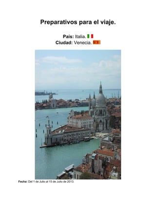 Preparativos para el viaje.

                                País: Italia.
                             Ciudad: Venecia.




Fecha: Del 1 de Julio al 15 de Julio de 2013.
 