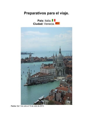 Preparativos para el viaje.
                                 País: Italia.
                              Ciudad: Venecia.




Fecha: Del 1 de Julio al 15 de Julio de 2013.
 