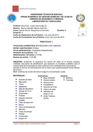 Laboratorio de toxicología
“Todo es veneno, nada es veneno todo de la dosis “ Página 1
UNIVERSIDAD TÉCNICADE MACHALA
UNIDAD ACADÉMICA DE CIENCIAS QUÍMICAS Y DE LASALUD
CARRERA DE BIOQUÍMICAY FARMACIA
LABORATORIO DE TOXICOLOGÍA
Profesor: Bioq.Farm. Carlos García Mg, Sc.
Alumno: Alisson Geanella Macías Sánchez.
Curso: Quinto año de Bioquímica y Farmacia Paralelo: A
Grupo N°: 4
Fecha de Elaboración de la Práctica: 1 de Junio del 2015
Fecha de Presentación de la Práctica: lunes 8 de Junio del 2015
PRÁCTICAN° 1
TITULO DE LAPRÁCTICA: INTOXICACIÓN POR CIANURO.
Animal experimentado: Cobayo.
Vía de administración: Parenteral (intraperitoneal)
Iniciación de la práctica: 7:40
Administración del toxico: 8:13 AM
Deceso de animal: 11:45 AM
OBJETIVO: Evidenciar la presencia de cianuro de sodio en el animal (cobayo)
mediante reacciones de identificación que expresan un resultado cualitativo para el
conocimiento de la toxicidad de esta sustancia y las manifestaciones que produce.
Asimilar la técnica de administración de un toxico para experimentación de los efectos
del mismo.
Medir el tiempo de acción del cianuro según la concentración usada.
MATERIALES:
Guantes de látex
Mascarilla
Gorro
Zapatones
Bata de laboratorio
Jeringa de 10 cc
Erlenmeyer
Probeta
Soporte universal.
Gradilla.
Tabla de disección
Bisturí
Vaso de precipitación
Mechero
Tubos de ensayo
Pipetas
Cronómetro
Equipo de
10
SUSTANCIAS
Agua destilada
Cianuro sódico
Acido pícrico
Fenolftaleína
Solución de Yodo
Yoduro de plata
Hidróxido de
Sodio 0.1 N
Acido Tartárico
al 20%
EQUIPOS
Balanza
Cocineta
.
 