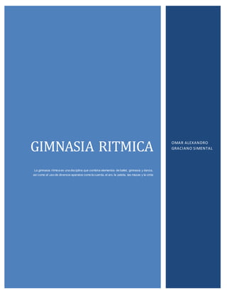 GIMNASIA RITMICA 
La gimnasia rítmica es una disciplina que combina elementos de ballet, gimnasia y danza, 
así como el uso de diversos aparatos como la cuerda, el aro, la pelota, las mazas y la cinta 
OMAR ALEXANDRO 
GRACIANO SIMENTAL 
 