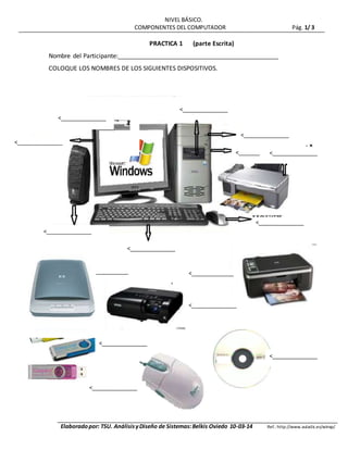 NIVEL BÁSICO.
COMPONENTES DEL COMPUTADOR Pág. 1/ 3
Elaboradopor: TSU. AnálisisyDiseño de Sistemas:Belkis Oviedo 10-03-14 Ref.: http://www.aulaclic.es/winxp/
PRACTICA 1 (parte Escrita)
Nombre del Participante:_______________________________________________
COLOQUE LOS NOMBRES DE LOS SIGUIENTES DISPOSITIVOS.
<_______________ <______________
_
<_______________
<_______________
<_______________
<_______________
<_______________
<_______________
<_______________
<_______________
<_______________
<_______________
<_______
________
<_______________
<_______________
 