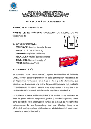 UNIVERSIDAD TÉCNICA DE MACHALA
FACULTAD DE CIENCIAS QUÍMICAS Y DE LA SALUD
LABORATORIO DE TECNOLÓGIA FARMACEÚTICA
INFORME DE ANÁLISIS DE MEDICAMENTOS
NÚMERO DE PRÁCTICA: BF.9.01-1
NOMBRE DE LA PRÁCTICA: EVALUACIÓN DE CALIDAD DE UN
MEDICAMENTO
1. DATOS INFORMATIVOS:
ESTUDIANTE: José Luis Masache Ramón
DOCENTE: Dr. Carlos García Mg
CARRERA: Bioquímica y Farmacia
ASIGNATURA: Análisis de Medicamentos
CICLO/NIVEL: Noveno Semestre “A”
FECHA: 04/Diciembre/2019
2. FUNDAMENTACIÓN:
El Ibuprofeno es un MEDICAMENTO, agente antiinflamatorio no esteroide
(AINE), derivado del ácido propiónico, que actúa por inhibición de la síntesis de
prostaglandinas. Involucradas en el logro de la respuesta inflamatoria, que
interviene con la acción de una enzima llamada ciclooxigenasa que cataliza la
conversión de un compuesto llamado ácido araquidónico. Los ibuprofenos se
caracterizan por su actividad antiinflamatoria, antipirética y analgésica
Es el principio activo de varios medicamentos en distintas formas farmacéuticas
entre las que se destacan comprimidos, jarabes y cápsulas de gelatina; Forma
parte del listado de la Organización Mundial de la Salud de medicamentos
indispensables. Su uso farmacológico está muy difundido debido a su
efectividad, baja incidencia de efectos adversos y baja toxicidad, de acuerdo con
una correcta prescripción médica.
 