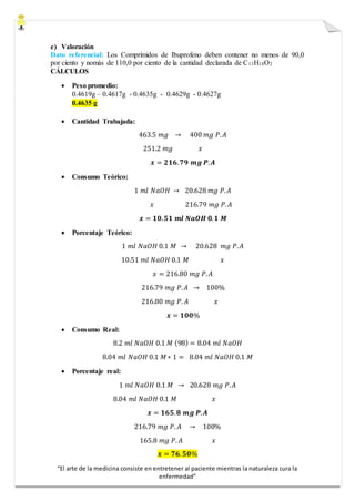 “El arte de la medicina consiste en entretener al paciente mientras la naturaleza cura la
enfermedad”
e) Valoración
Dato referencial: Los Comprimidos de Ibuprofeno deben contener no menos de 90,0
por ciento y nomás de 110,0 por ciento de la cantidad declarada de C13H18O2
CÁLCULOS
 Peso promedio:
0.4619g – 0.4617g - 0.4635g - 0.4629g - 0.4627g
0.4635 g
 Cantidad Trabajada:
463.5 𝑚𝑔 → 400 𝑚𝑔 𝑃. 𝐴
251.2 𝑚𝑔 𝑥
𝒙 = 𝟐𝟏𝟔. 𝟕𝟗 𝒎𝒈 𝑷. 𝑨
 Consumo Teórico:
1 𝑚𝑙 𝑁𝑎𝑂𝐻 → 20.628 𝑚𝑔 𝑃. 𝐴
𝑥 216.79 𝑚𝑔 𝑃. 𝐴
𝒙 = 𝟏𝟎. 𝟓𝟏 𝒎𝒍 𝑵𝒂𝑶𝑯 𝟎. 𝟏 𝑴
 Porcentaje Teórico:
1 𝑚𝑙 𝑁𝑎𝑂𝐻 0.1 𝑀 → 20.628 𝑚𝑔 𝑃. 𝐴
10.51 𝑚𝑙 𝑁𝑎𝑂𝐻 0.1 𝑀 𝑥
𝑥 = 216.80 𝑚𝑔 𝑃. 𝐴
216.79 𝑚𝑔 𝑃. 𝐴 → 100%
216.80 𝑚𝑔 𝑃. 𝐴 𝑥
𝒙 = 𝟏𝟎𝟎%
 Consumo Real:
8.2 𝑚𝑙 𝑁𝑎𝑂𝐻 0.1 𝑀 (98) = 8.04 𝑚𝑙 𝑁𝑎𝑂𝐻
8.04 𝑚𝑙 𝑁𝑎𝑂𝐻 0.1 𝑀∗ 1 = 8.04 𝑚𝑙 𝑁𝑎𝑂𝐻 0.1 𝑀
 Porcentaje real:
1 𝑚𝑙 𝑁𝑎𝑂𝐻 0.1 𝑀 → 20.628 𝑚𝑔 𝑃. 𝐴
8.04 𝑚𝑙 𝑁𝑎𝑂𝐻 0.1 𝑀 𝑥
𝒙 = 𝟏𝟔𝟓. 𝟖 𝒎𝒈 𝑷. 𝑨
216.79 𝑚𝑔 𝑃. 𝐴 → 100%
165.8 𝑚𝑔 𝑃. 𝐴 𝑥
𝒙 = 𝟕𝟔. 𝟓𝟎%
 