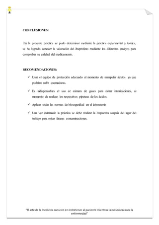 “El arte de la medicina consiste en entretener al paciente mientras la naturaleza cura la
enfermedad”
CONCLUSIONES:
En la presente práctica se pudo determinar mediante la práctica experimental y teórica,
se ha logrado conocer la valoración del ibuprofeno mediante los diferentes ensayos para
comprobar su calidad del medicamento.
RECOMENDACIONES:
 Usar el equipo de protección adecuado al momento de manipular ácidos ya que
podrían sufrir quemaduras.
 Es indispensables el uso ce cámara de gases para evitar intoxicaciones, al
momento de realizar los respectivos pipeteas de los ácidos.
 Aplicar todas las normas de bioseguridad en el laboratorio
 Una vez culminado la práctica se debe realizar la respectiva asepsia del lugar del
trabajo para evitar futuras contaminaciones.
 