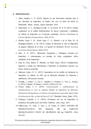 “El arte de la medicina consiste en entretener al paciente mientras la naturaleza cura la
enfermedad”
8. BIBLIOGRAFÍA:
1. Alejos Izaguirre, L. N. (2018). Impacto de una intervención educativa para el
uso adecuado de ibuprofeno en madres del vaso de leche del barrio de
Mitobamba. Sihuas. Ancash. Agosto–diciembre 2016.
2. Matiz-Melo, G. E., Rodríguez-Cavallo, E., & Osorio, M. D. R. (2017). Estudio
comparativo de la calidad biofarmacéutica de marcas comerciales y multifuente
de tabletas de ibuprofeno en el mercado colombiano. Revista Colombiana de
Ciencias Químico-Farmacéuticas, 46(1), 61-83.
3. Medina López, J. R., García Lugo, C. A., Hurtado y de la Peña, M., &
Domínguez-Ramírez, A. M. (2015). Estudio de liberación in vitro de ibuprofeno
en grageas: influencia de la dosis y el aparato de disolución. Revista mexicana
de ciencias farmacéuticas, 46(2), 24-32.
4. Mira, A. G. (2017). Alteraciones bioquímicas y fisiológicas causadas por
ibuprofeno y carbamazepina en juveniles de Solea senegalensis: efecto
modulador de la temperatura.
5. Salas R, Lavín, Rincón Y, Miranda., & María López. (2016). Complicaciones
digestivas y renales por indometacina e ibuprofeno en prematuros extremos con
ductus arterioso permeable.
6. Salirrosas Llanos, D. N. (2017). Equivalencia de los perfiles de disolución de
ibuprofeno en tabletas de 600 mg de liberación inmediata de referencia y
multifuentes del mercado nacional.
7. Tomailla, J., Lethal, I. J., Luz, C., Saladino, F., Saetama, V., Vera, L., Tamayo,
S. (2019). Volumen 35 Número 2 (2018), 2(2018), 83-128.
8. Urresta Núñez, J. F. (2018). Caracterización y establecimiento de
bioequivalencia in vitro en cápsulas blandas de ibuprofeno de diferentes
laboratorios farmacéuticos en relacion al medicamento innovador buprex flash
de Laboratorios Life, en base del factor f1 y f2” (Bachelor's thesis, Quito: UCE).
9. Velásquez Custodio, I. F. (2018). Prevalencia del uso de ibuprofeno en
pobladores del pueblo joven San Pedro. Chimbote, enero–mayo 2016.
10. Villalva-rojas, O., Ortiz, J., Isasi, J., & Yantas, D. (2007). ESTUDIO DE
BIOEQUIVALENCIA DEL Ibuprofeno 400 mg TABLETAS
BIOEQUIVALENCE STUDY OF IBUPROFEN 400 mg TABLETS, 24(4),
356-362.
 