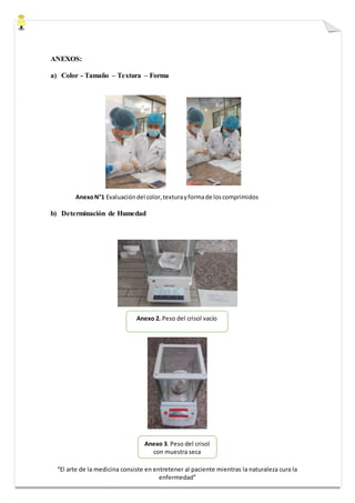 “El arte de la medicina consiste en entretener al paciente mientras la naturaleza cura la
enfermedad”
ANEXOS:
a) Color - Tamaño – Textura – Forma
AnexoN°1 Evaluacióndel color,texturayformade loscomprimidos
b) Determinación de Humedad
Anexo 2. Peso del crisol vacío
Anexo 3. Peso del crisol
con muestra seca
 