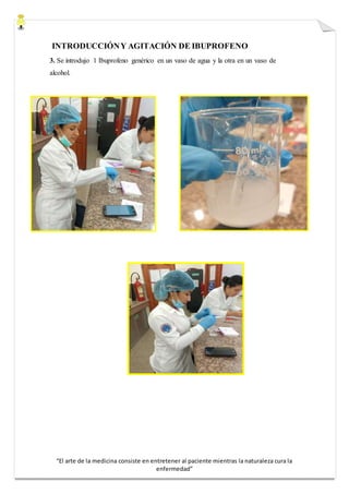 “El arte de la medicina consiste en entretener al paciente mientras la naturaleza cura la
enfermedad”
INTRODUCCIÓNY AGITACIÓN DE IBUPROFENO
3. Se introdujo 1 Ibuprofeno genérico en un vaso de agua y la otra en un vaso de
alcohol.
 