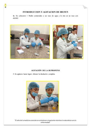 “El arte de la medicina consiste en entretener al paciente mientras la naturaleza cura la
enfermedad”
INTRODUCCION Y AGITACION DE IBUFEN
4.- Se colocaron 1 Ibufen comerciales a un vaso de agua y la otra en un vaso con
alcohol.
AGITACIÓN DE LA BUPROFENO
5. Se agitaron hasta lograr obtener la disolución completa
 