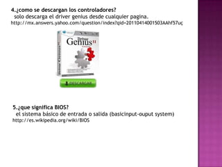4.¿como se descargan los controladores?
 solo descarga el driver genius desde cualquier pagina.
http://mx.answers.yahoo.com/question/index?qid=20110414001503AAhf57uç




5.¿que significa BIOS?
 el sistema básico de entrada o salida (basicinput-ouput system)
http://es.wikipedia.org/wiki/BIOS
 