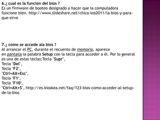 6.¿ cual es la funcion del bios ?
Es un firmware de booteo designado a hacer que la computadora
funcione bien. http://www.slideshare.net/chica-leo2011/la-bios-y-para-
que-sirve




7.¿ como se accede ala bios ?
Al arrancar el PC, durante el recuento de memoria, aparece
en pantalla la palabra Setup con la tecla para acceder a él. Por lo general
es una de estas teclas:Tecla "Supr",
Tecla "Del",
Tecla "F2",
"Ctrl+Alt+Esc",
Tecla "F1",
Tecla "F10",
"Ctrl+Alt+S", http://es.kioskea.net/faq/123-bios-como-acceder-al-setup-
de-la-bios
 