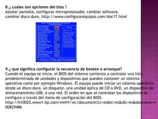 8.¿ cuales son opciones del bios ?
Ajustar pantalla, configurar microprosesador, cambiar software,
cambiar disco duro. http://www.configurarequipos.com/doc17.html




9.¿ que significa configurar la secuencia de booteo o arranque?
Cuando el equipo se inicia, el BIOS del sistema comienza a controlar una lista
predeterminada de unidades y dispositivos que pueden contener un sistema
operativo como por ejemplo Windows. El equipo puede iniciar un sistema operativo
desde un disco duro, un disquete, una unidad óptica de CD o DVD, un dispositivo de
almacenamiento USB, o una red. El orden en que se controlan los dispositivos se
configura a través del menú de configuración del BIOS.
http://h10025.www1.hp.com/ewfrf/wc/document?cc=es&lc=es&dlc=es&docname=c
00829486
 