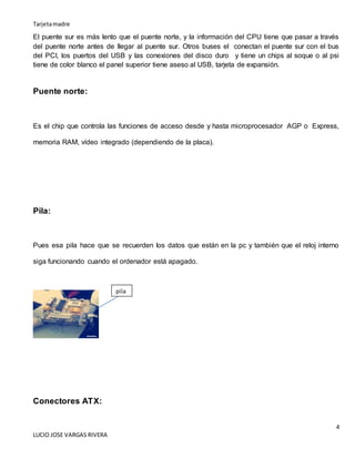 Tarjetamadre
4
LUCIO JOSE VARGAS RIVERA
El puente sur es más lento que el puente norte, y la información del CPU tiene que pasar a través
del puente norte antes de llegar al puente sur. Otros buses el conectan el puente sur con el bus
del PCI, los puertos del USB y las conexiones del disco duro y tiene un chips al soque o al psi
tiene de color blanco el panel superior tiene aseso al USB, tarjeta de expansión.
Puente norte:
Es el chip que controla las funciones de acceso desde y hasta microprocesador AGP o Express,
memoria RAM, vídeo integrado (dependiendo de la placa).
Pila:
Pues esa pila hace que se recuerden los datos que están en la pc y también que el reloj interno
siga funcionando cuando el ordenador está apagado.
Conectores ATX:
pila
 