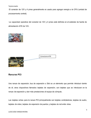Tarjetamadre
5
LUCIO JOSE VARGAS RIVERA
El conector de 12V y 4 pines generalmente es usado para agregar energía a la CPU (unidad de
procesamiento central).
La capacidad operativa del conector de 12V y 4 pines está definida en el estándar de fuente de
alimentación ATX de 12V.
Ranuras PCI
Una ranura de expansión, bus de expansión o Slot es un elemento que permite introducir dentro
de él, otros dispositivos llamados tarjetas de expansión, son tarjetas que se introducen en la
ranura de expansión y dan más prestaciones al equipo de cómputo.
Las tarjetas echas para la ranura PCI principalmente son tarjetas controladoras, tarjetas de audio,
tarjetas de video, tarjetas de expansión de puertos y tarjetas de red entre otras.
Conectores ATX
 