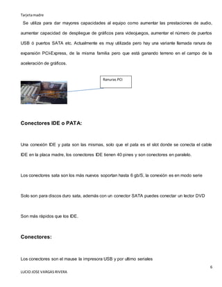 Tarjetamadre
6
LUCIO JOSE VARGAS RIVERA
Se utiliza para dar mayores capacidades al equipo como aumentar las prestaciones de audio,
aumentar capacidad de despliegue de gráficos para videojuegos, aumentar el número de puertos
USB ó puertos SATA etc. Actualmente es muy utilizada pero hay una variante llamada ranura de
expansión PCI-Express, de la misma familia pero que está ganando terreno en el campo de la
aceleración de gráficos.
Conectores IDE o PATA:
Una conexión IDE y pata son las mismas, solo que el pata es el slot donde se conecta el cable
IDE en la placa madre, los conectores IDE tienen 40 pines y son conectores en paralelo.
Los conectores sata son los más nuevos soportan hasta 6 gb/S, la conexión es en modo serie
Solo son para discos duro sata, además con un conector SATA puedes conectar un lector DVD
Son más rápidos que los IDE.
Conectores:
Los conectores son el mause la impresora USB y por ultimo seriales
Ranuras PCI
 