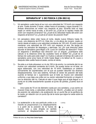 UNIVERSIDAD NACIONAL DE INGENIERÍA                        Area de Ciencias Básicas
          Facultad de Ingeniería Industrial y de Sistemas         Sección: Física    Periodo:2007-
II




                       SEPARATA N° 1 DE FISICA I (CB-302 U)

1.-    Un aeroplano vuela hacia el sur con una velocidad de 110 km/h con respecto
       al aire. Vuela durante 2 horas, voltea hacia el suroeste y sigue durante 3 h.
       Ambas direcciones se miden con respecto al piso. Durante todo el viaje
       sopla un viento hacia el este, a 30 km/h (a) ¿Cuál es la rapidez media del
       avión con respecto al terreno? (b) ¿Cuál es la velocidad media del avión con
       respecto al terreno? (c) ¿Cuál es el vector de posición final?

2.-    Un aeroplano debe volar hacia el norte, desde nueva Orleans hasta St.
       Louis, una distancia de 673 mi. Este día, y a la altura de crucero, sopla un
       viento desde el oeste a una velocidad constante de 105 mi/h. El avión puede
       mantener una velocidad de 575 mi/h con respecto al aire. No tenga en
       cuenta los periodos de despegue y aterrizaje. (a) ¿En qué dirección debe
       apuntar el aeroplano para llegar a St. Louis sin cambiar de dirección? Trace
       un diagrama e identifique esa dirección con un ángulo. ¿Cambiaría este
       cálculo si la distancia entre las ciudades fuera el doble? (b) ¿Cuál es el
       tiempo de vuelo para este viaje? (c) Vuelva a calcular el tiempo de vuelo si el
       aeroplano pone proa hacia el norte hasta llegar a la latitud se St. Louis y
       después dala vuelta hacia el oeste, contra el viento.

3.-    Se pide a un bote atravesar un río de 150 m de ancho. La corriente del río se
       mueve con velocidad constante de 6 km/h. Se puede remar en el bote, en
       agua estancada, con una velocidad de 10 km/h. Establezca un sistema
       conveniente de coordenadas con el que se pueden describir los diversos
       desplazamientos. Con ese sistema, formule el vector de posición del bote
       cuando el tiempo es t, suponiendo que el bote se mueve con velocidad
       uniforme y que deja una orilla con su vector velocidad formando un ángulo θ
       con la dirección del río. Calcule el valor θ que haga que el bote llegue a un
       punto en la orilla exactamente opuesto al punto de partida ¿Cuánto dura el
       viaje?

4.-        Una rueda de 72 cm de diámetro rueda por una carretera, y sus centro se
       mueven línea recta, a velocidad uniforme de 18km/h. ¿Cuáles son el vector
       de posición de velocidad y de aceleración de un punto fijo en la periferia de
       la rueda, en relación con un punto fijo de la recta que sigue la rueda sobre la
       carretera?


5.-    La aceleración a de una partícula unida a un         v (m/s)
       resorte es proporcional a su desplazamiento
       s a partir de la posición de la fuerza de              6
       resorte nula y esta dirigida en sentido
       contrario al desplazamiento. La relación
                                                                             2

                                                                                 0       10    18 24
Profesor del curso: Lic. Percy Victor Cañote Fajardo                                                 1
                                                                                                     30
                                                                                     t (s)

                                                            -6
 