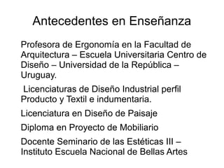 Antecedentes en Enseñanza
Profesora de Ergonomía en la Facultad de
Arquitectura – Escuela Universitaria Centro de
Diseño – Universidad de la República –
Uruguay.
Licenciaturas de Diseño Industrial perfil
Producto y Textil e indumentaria.
Licenciatura en Diseño de Paisaje
Diploma en Proyecto de Mobiliario
Docente Seminario de las Estéticas III –
Instituto Escuela Nacional de Bellas Artes
 